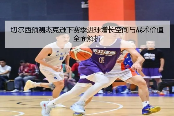 切尔西预测杰克逊下赛季进球增长空间与战术价值全面解析
