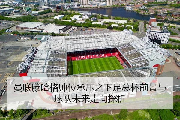 曼联滕哈格帅位承压之下足总杯前景与球队未来走向探析