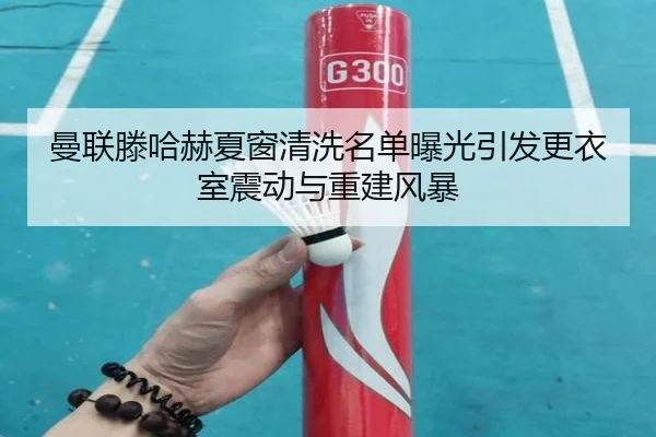 曼联滕哈赫夏窗清洗名单曝光引发更衣室震动与重建风暴