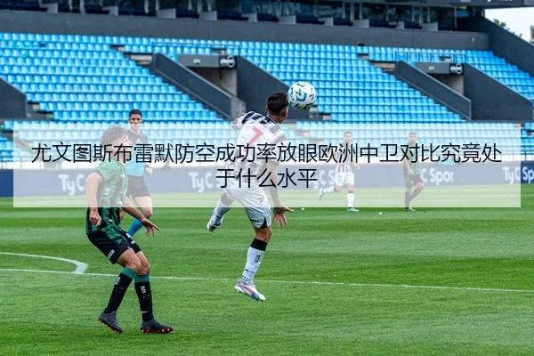 尤文图斯布雷默防空成功率放眼欧洲中卫对比究竟处于什么水平