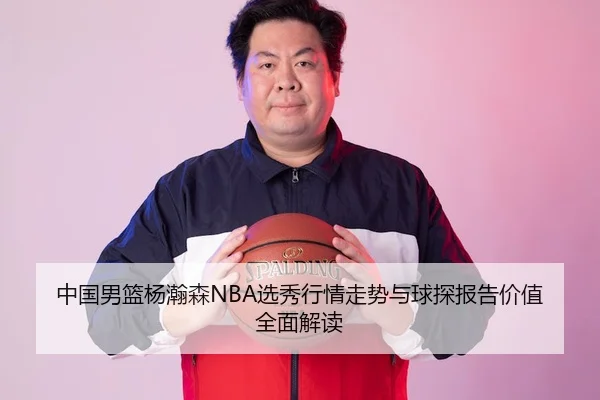 中国男篮杨瀚森NBA选秀行情走势与球探报告价值全面解读