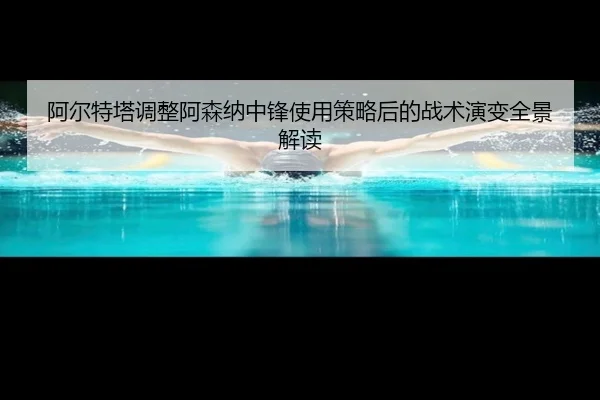阿尔特塔调整阿森纳中锋使用策略后的战术演变全景解读