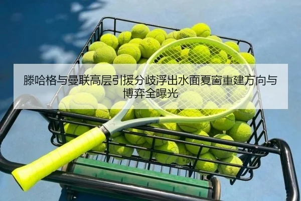 滕哈格与曼联高层引援分歧浮出水面夏窗重建方向与博弈全曝光