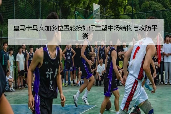皇马卡马文加多位置轮换如何重塑中场结构与攻防平衡