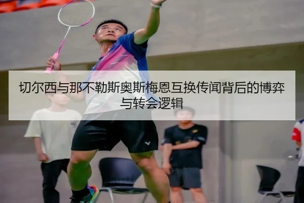 切尔西与那不勒斯奥斯梅恩互换传闻背后的博弈与转会逻辑