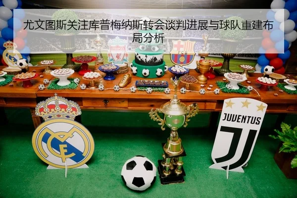 尤文图斯关注库普梅纳斯转会谈判进展与球队重建布局分析
