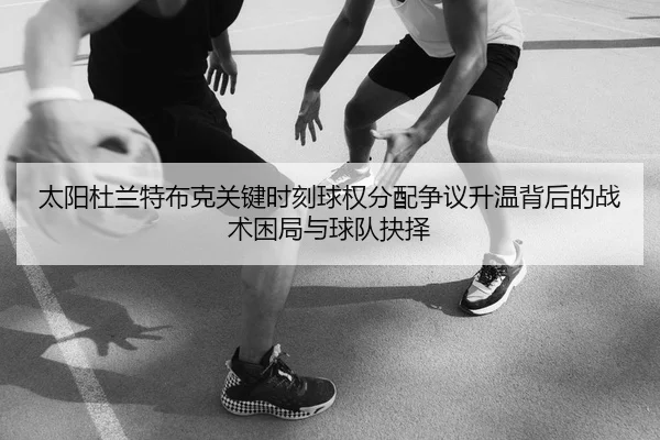 太阳杜兰特布克关键时刻球权分配争议升温背后的战术困局与球队抉择