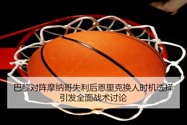 巴黎对阵摩纳哥失利后恩里克换人时机选择引发全面战术讨论