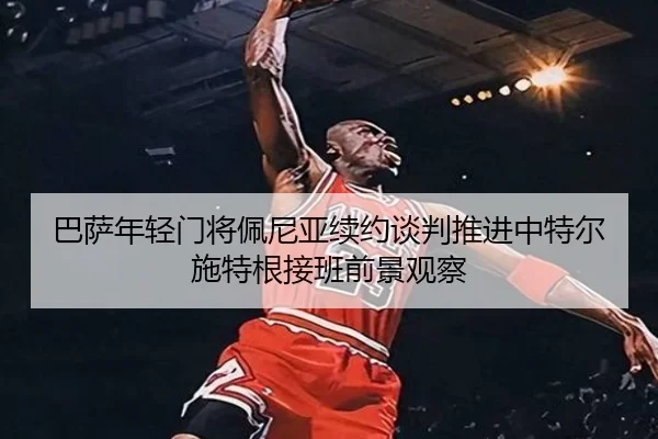 巴萨年轻门将佩尼亚续约谈判推进中特尔施特根接班前景观察