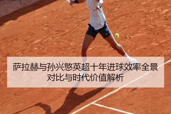 萨拉赫与孙兴慜英超十年进球效率全景对比与时代价值解析
