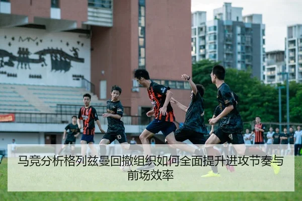 马竞分析格列兹曼回撤组织如何全面提升进攻节奏与前场效率