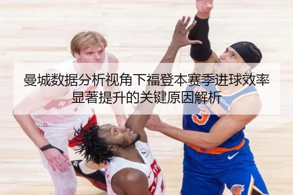曼城数据分析视角下福登本赛季进球效率显著提升的关键原因解析