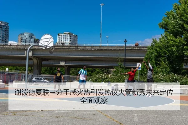 谢泼德夏联三分手感火热引发热议火箭新秀未来定位全面观察