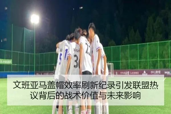 文班亚马盖帽效率刷新纪录引发联盟热议背后的战术价值与未来影响