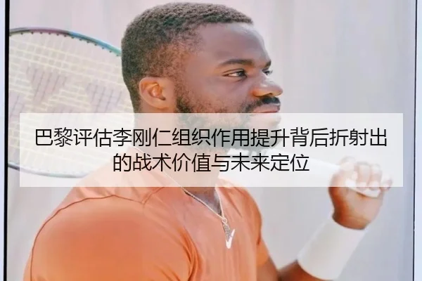 巴黎评估李刚仁组织作用提升背后折射出的战术价值与未来定位