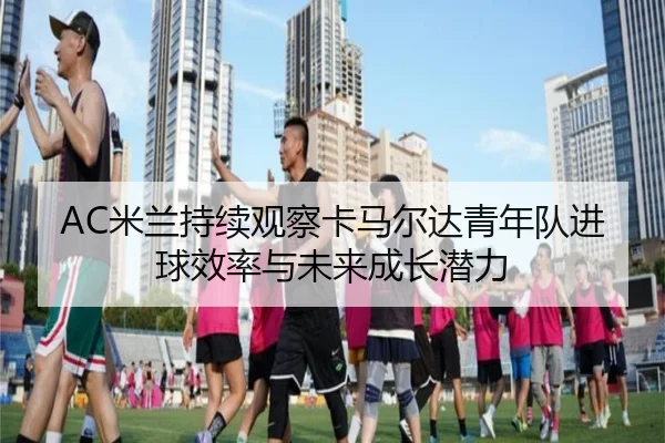 AC米兰持续观察卡马尔达青年队进球效率与未来成长潜力