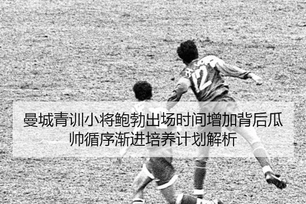 曼城青训小将鲍勃出场时间增加背后瓜帅循序渐进培养计划解析